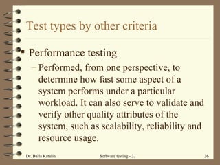 Test types by other criteria Performance testing Performed, from one perspective, to determine how fast some aspect of a system performs under a particular workload. It can also serve to validate and verify other quality attributes of the system, such as scalability, reliability and resource usage.  