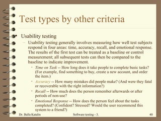 Test types by other criteria Usability testing Usability testing generally involves measuring how well test subjects respond in four areas: time, accuracy, recall, and emotional response. The results of the first test can be treated as a baseline or control measurement; all subsequent tests can then be compared to the baseline to indicate improvement. Time on Task  -- How long does it take people to complete basic tasks? (For example, find something to buy, create a new account, and order the item.)  Accuracy  -- How many mistakes did people make? (And were they fatal or recoverable with the right information?)  Recall  -- How much does the person remember afterwards or after periods of non-use?  Emotional Response  -- How does the person feel about the tasks completed? (Confident? Stressed? Would the user recommend this system to a friend?)  