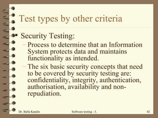 Test types by other criteria Security Testing: Process to determine that an Information System protects data and maintains functionality as intended. The six basic security concepts that need to be covered by security testing are: confidentiality, integrity, authentication, authorisation, availability and non-repudiation.   