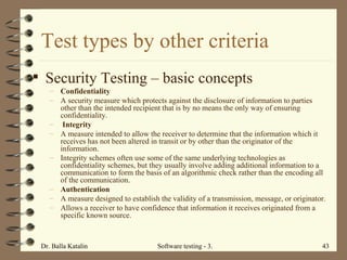 Test types by other criteria Security Testing  – basic concepts Confidentiality A security measure which protects against the disclosure of information to parties other than the intended recipient that is by no means the only way of ensuring confidentiality.  Integrity A measure intended to allow the receiver to determine that the information which it receives has not been altered in transit or by other than the originator of the information.  Integrity schemes often use some of the same underlying technologies as confidentiality schemes, but they usually involve adding additional information to a communication to form the basis of an algorithmic check rather than the encoding all of the communication.  Authentication A measure designed to establish the validity of a transmission, message, or originator.  Allows a receiver to have confidence that information it receives originated from a specific known source.  