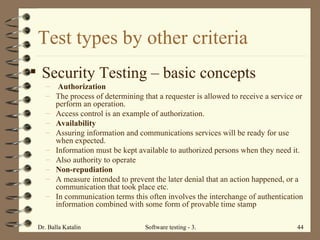 Test types by other criteria Security Testing  – basic concepts Authorization The process of determining that a requester is allowed to receive a service or perform an operation.  Access control is an example of authorization.  Availability Assuring information and communications services will be ready for use when expected.  Information must be kept available to authorized persons when they need it.  Also authority to operate Non-repudiation A measure intended to prevent the later denial that an action happened, or a communication that took place etc.  In communication terms this often involves the interchange of authentication information combined with some form of provable time stamp 