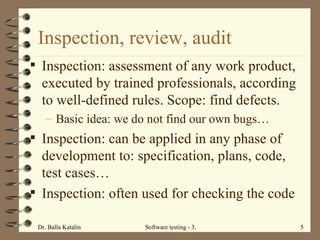 Inspection, review, audit Inspection: assessment of any work product, executed by trained professionals, according to well-defined rules. Scope: find defects.  Basic idea: we do not find our own bugs… Inspection: can be applied in any phase of development to: specification, plans, code, test cases…  Inspection: often used for checking the code 