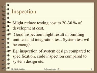 Inspection Might reduce testing cost to 20-30 % of development cost. Good inspection might result in omitting unit test and integration test. System test will be enough.  Eg: inspection of system design compared to specification, code inspection compared to system design etc.  