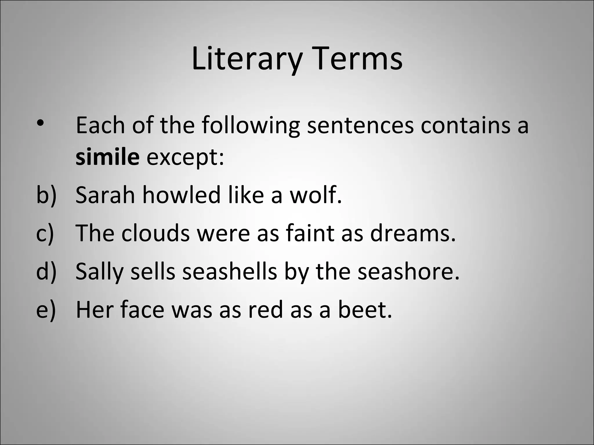 Literary Terms Each of the following sentences contains a  simile  except:  Sarah howled like a wolf. The clouds were as faint as dreams. Sally sells seashells by the seashore. Her face was as red as a beet.  