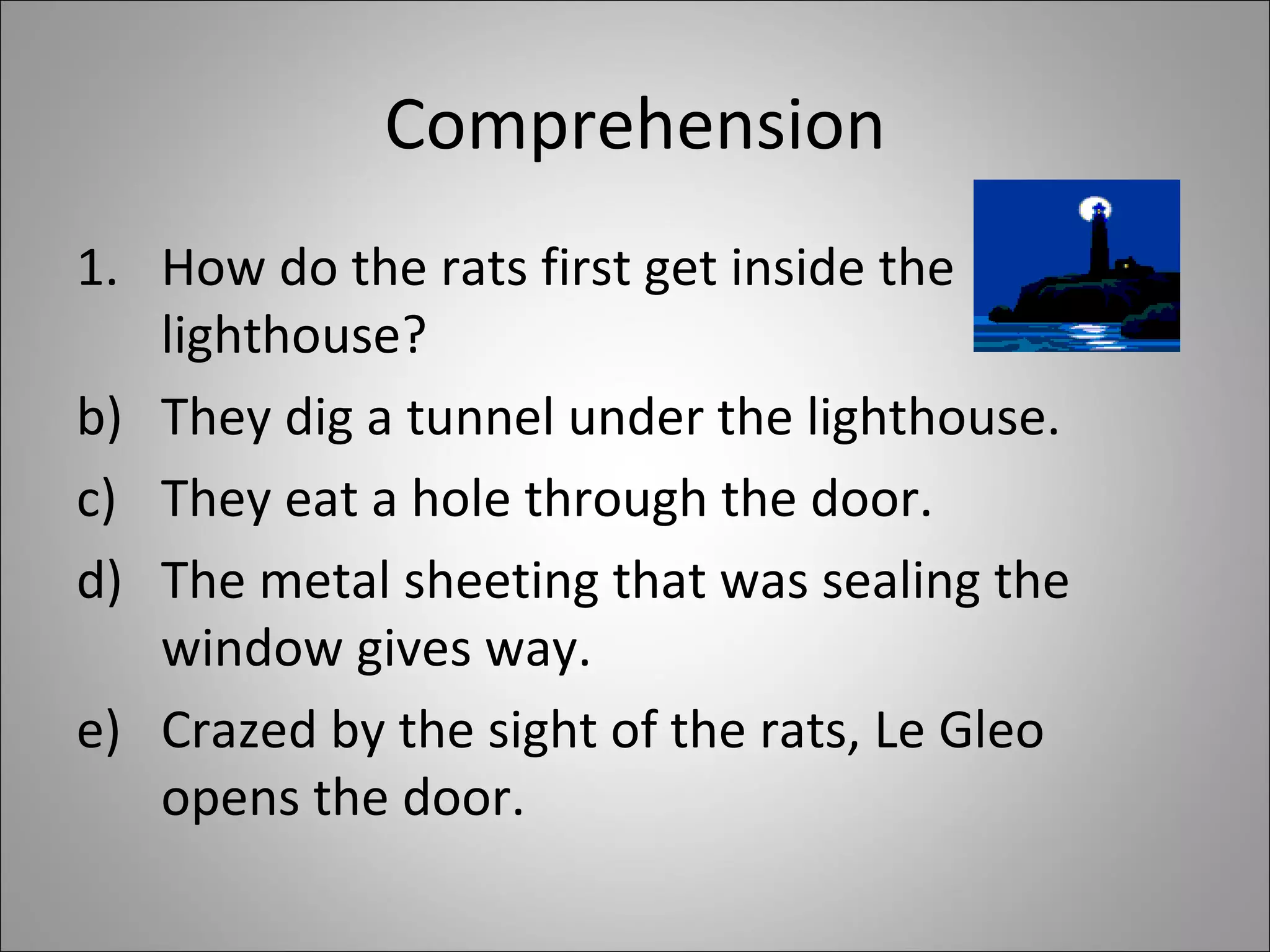 Comprehension How do the rats first get inside the lighthouse?  They dig a tunnel under the lighthouse. They eat a hole through the door. The metal sheeting that was sealing the window gives way. Crazed by the sight of the rats, Le Gleo opens the door. 