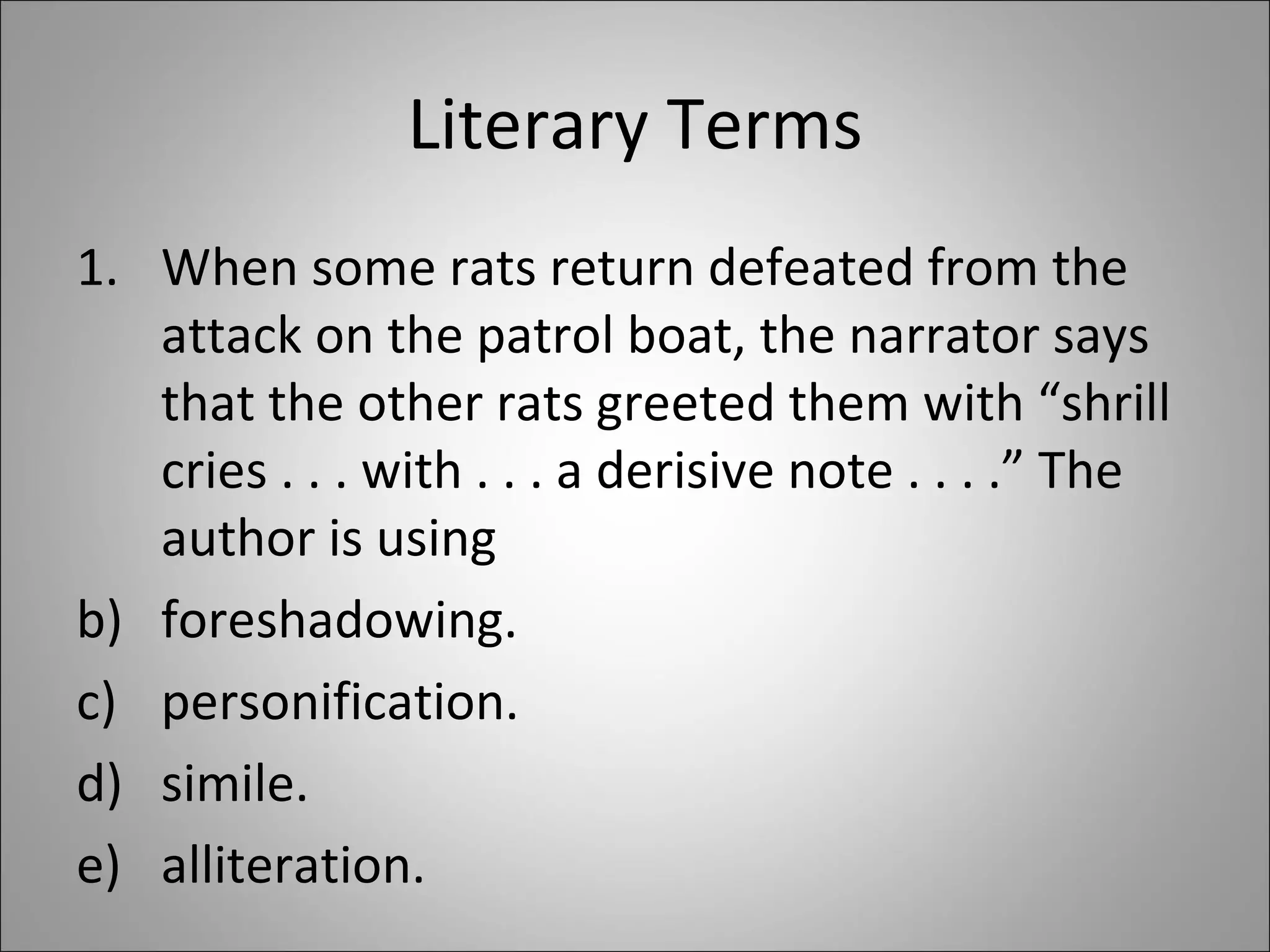 Literary Terms When some rats return defeated from the attack on the patrol boat, the narrator says that the other rats greeted them with “shrill cries . . . with . . . a derisive note . . . .” The author is using  foreshadowing. personification. simile. alliteration. 