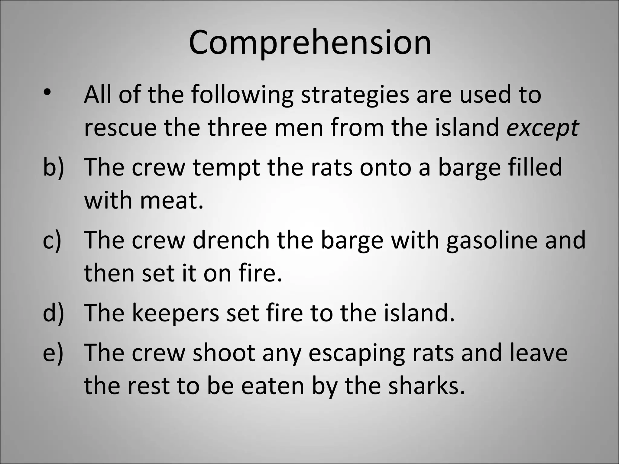 Comprehension  All of the following strategies are used to rescue the three men from the island  except    The crew tempt the rats onto a barge filled with meat. The crew drench the barge with gasoline and then set it on fire.  The keepers set fire to the island. The crew shoot any escaping rats and leave the rest to be eaten by the sharks. 