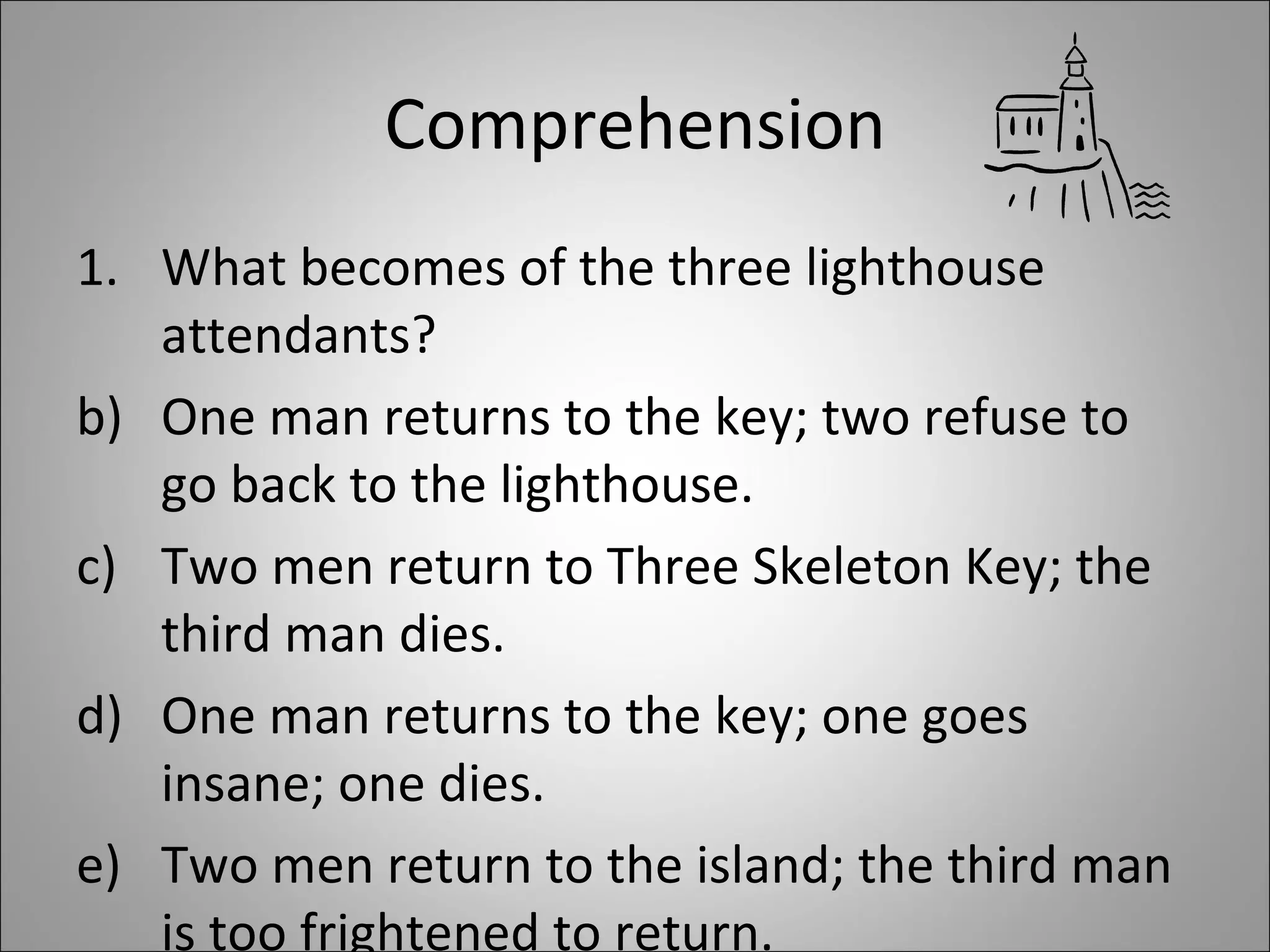 Comprehension What becomes of the three lighthouse attendants?  One man returns to the key; two refuse to go back to the lighthouse. Two men return to Three Skeleton Key; the third man dies. One man returns to the key; one goes insane; one dies. Two men return to the island; the third man is too frightened to return.  