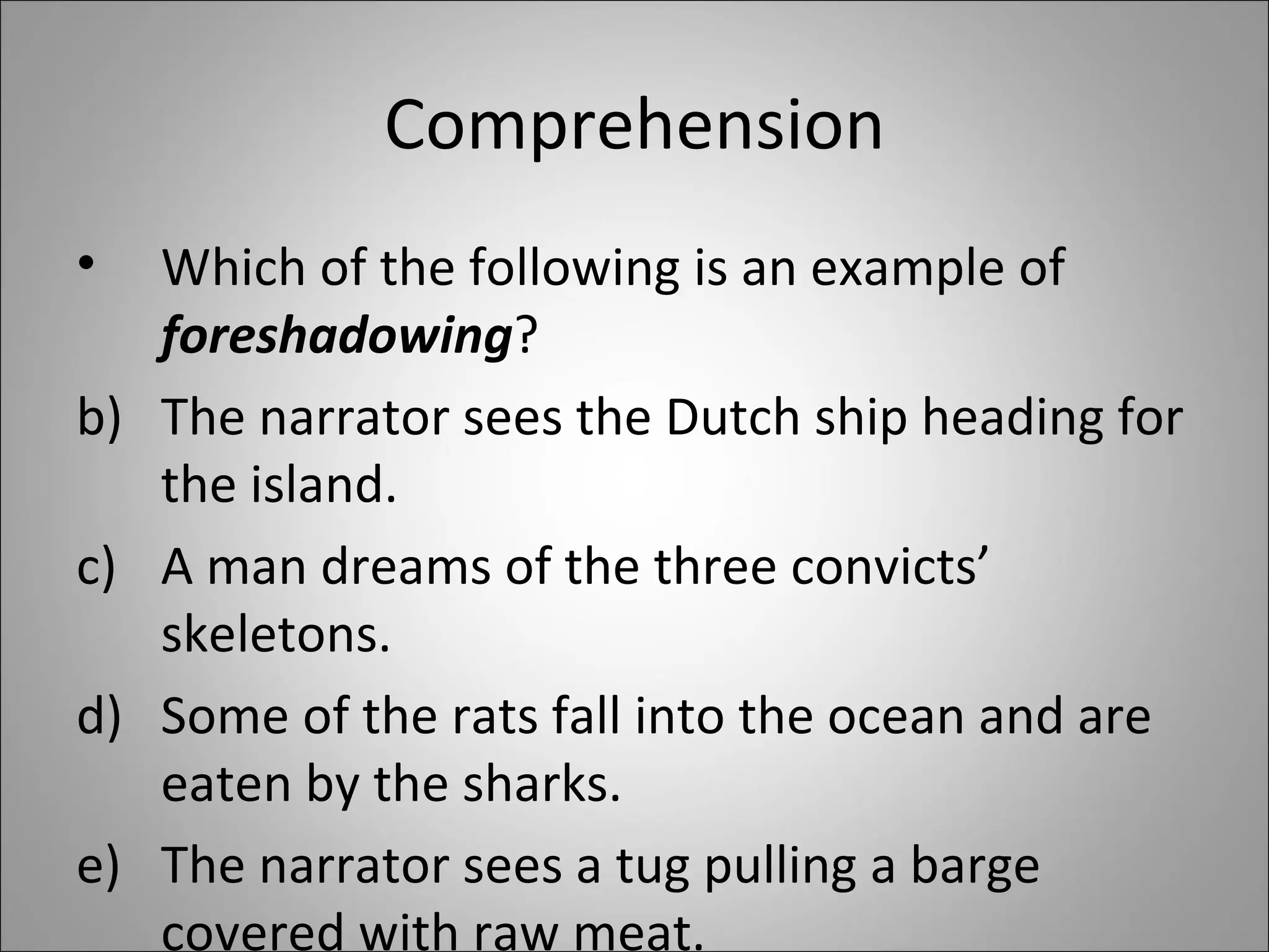 Comprehension Which of the following is an example of  foreshadowing ? The narrator sees the Dutch ship heading for the island. A man dreams of the three convicts’ skeletons. Some of the rats fall into the ocean and are eaten by the sharks. The narrator sees a tug pulling a barge covered with raw meat.  