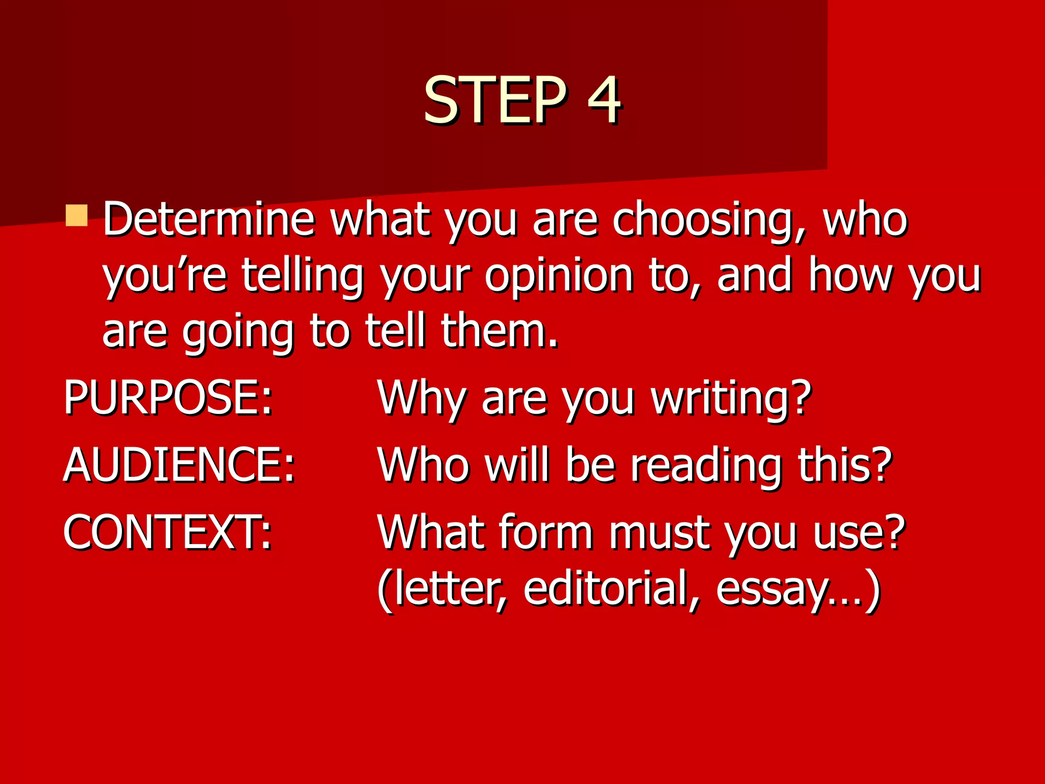 STEP 4 Determine what you are choosing, who you’re telling your opinion to, and how you are going to tell them. PURPOSE:  Why are you writing? AUDIENCE:  Who will be reading this? CONTEXT:  What form must you use?  (letter, editorial, essay…) 