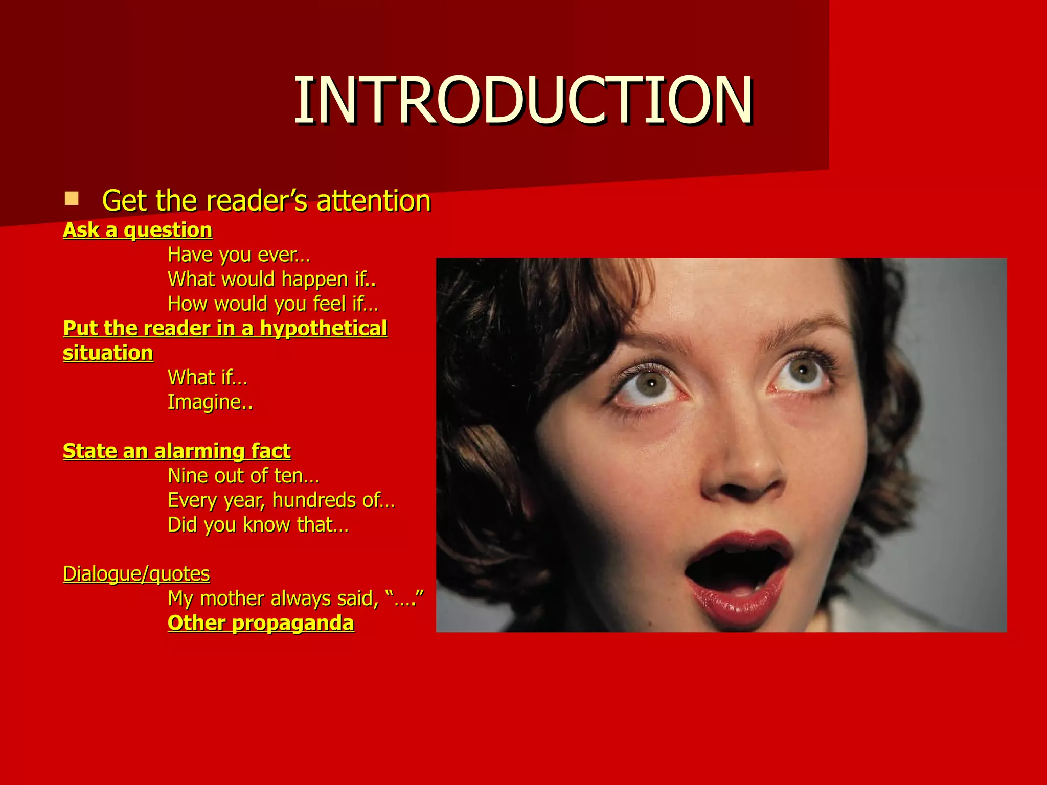 INTRODUCTION Get the reader’s attention Ask a question Have you ever… What would happen if.. How would you feel if… Put the reader in a hypothetical situation What if… Imagine.. State an alarming fact Nine out of ten… Every year, hundreds of… Did you know that… Dialogue/quotes My mother always said, “….” Other propaganda 