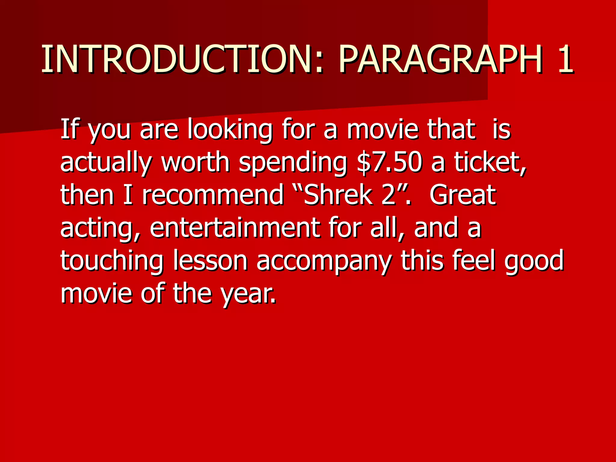 INTRODUCTION: PARAGRAPH 1 If you are looking for a movie that  is actually worth spending $7.50 a ticket, then I recommend “Shrek 2”.  Great acting, entertainment for all, and a touching lesson accompany this feel good movie of the year.  