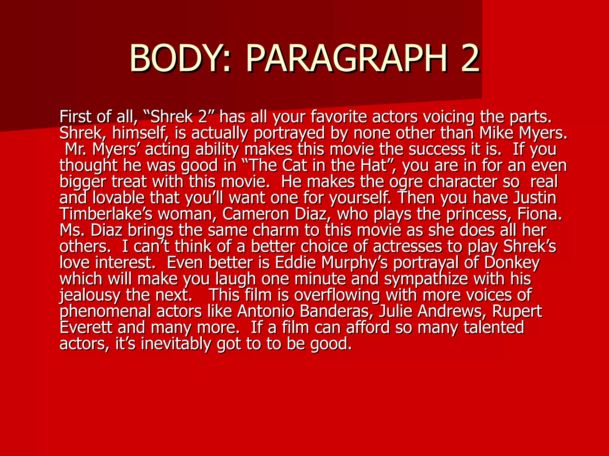 BODY: PARAGRAPH 2 First of all, “Shrek 2” has all your favorite actors voicing the parts.  Shrek, himself, is actually portrayed by none other than Mike Myers.  Mr. Myers’ acting ability makes this movie the success it is.  If you thought he was good in “The Cat in the Hat”, you are in for an even bigger treat with this movie.  He makes the ogre character so  real and lovable that you’ll want one for yourself. Then you have Justin Timberlake’s woman, Cameron Diaz, who plays the princess, Fiona.  Ms. Diaz brings the same charm to this movie as she does all her others.  I can’t think of a better choice of actresses to play Shrek’s love interest.  Even better is Eddie Murphy’s portrayal of Donkey which will make you laugh one minute and sympathize with his jealousy the next.  This film is overflowing with more voices of phenomenal actors like Antonio Banderas, Julie Andrews, Rupert Everett and many more.  If a film can afford so many talented actors, it’s inevitably got to to be good. 
