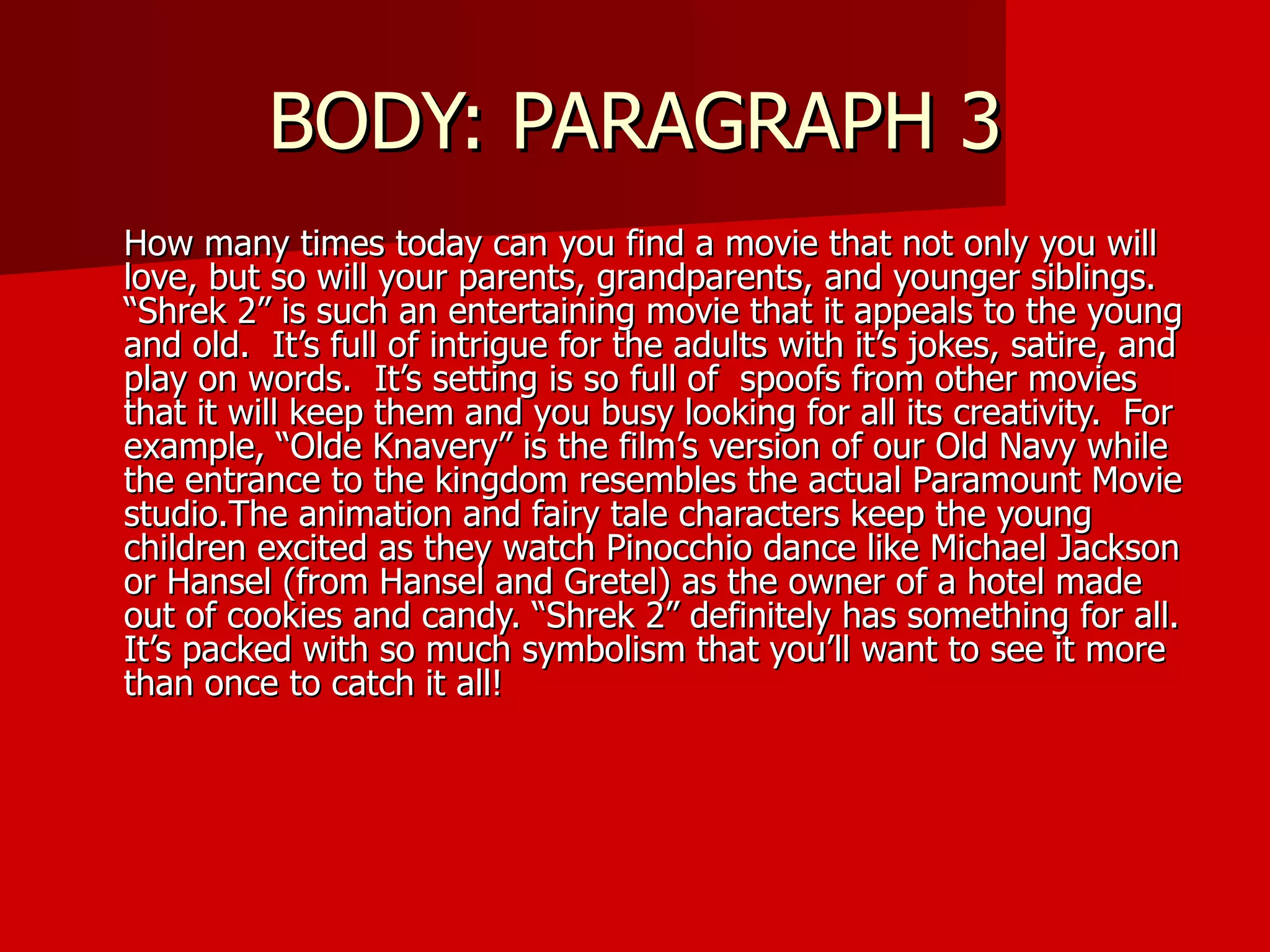 BODY: PARAGRAPH 3 How many times today can you find a movie that not only you will love, but so will your parents, grandparents, and younger siblings.  “Shrek 2” is such an entertaining movie that it appeals to the young and old.  It’s full of intrigue for the adults with it’s jokes, satire, and play on words.  It’s setting is so full of  spoofs from other movies that it will keep them and you busy looking for all its creativity.  For example, “Olde Knavery” is the film’s version of our Old Navy while the entrance to the kingdom resembles the actual Paramount Movie studio.The animation and fairy tale characters keep the young children excited as they watch Pinocchio dance like Michael Jackson or Hansel (from Hansel and Gretel) as the owner of a hotel made out of cookies and candy. “Shrek 2” definitely has something for all.  It’s packed with so much symbolism that you’ll want to see it more than once to catch it all! 