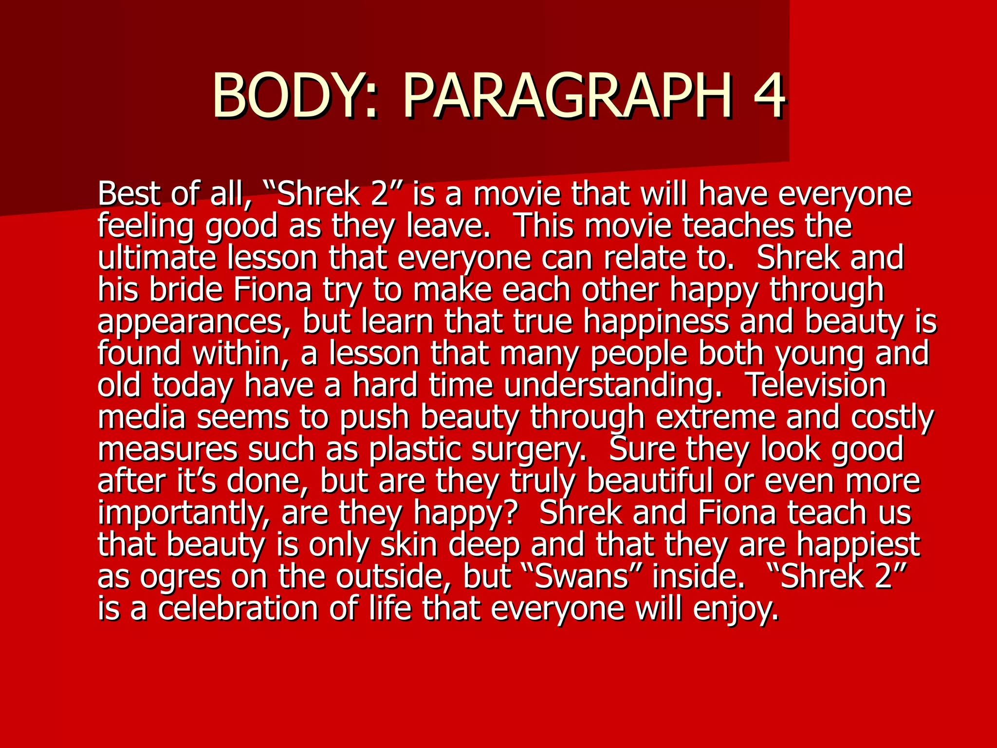 BODY: PARAGRAPH 4 Best of all, “Shrek 2” is a movie that will have everyone feeling good as they leave.  This movie teaches the ultimate lesson that everyone can relate to.  Shrek and his bride Fiona try to make each other happy through appearances, but learn that true happiness and beauty is found within, a lesson that many people both young and old today have a hard time understanding.  Television media seems to push beauty through extreme and costly measures such as plastic surgery.  Sure they look good after it’s done, but are they truly beautiful or even more importantly, are they happy?  Shrek and Fiona teach us that beauty is only skin deep and that they are happiest as ogres on the outside, but “Swans” inside.  “Shrek 2” is a celebration of life that everyone will enjoy.  