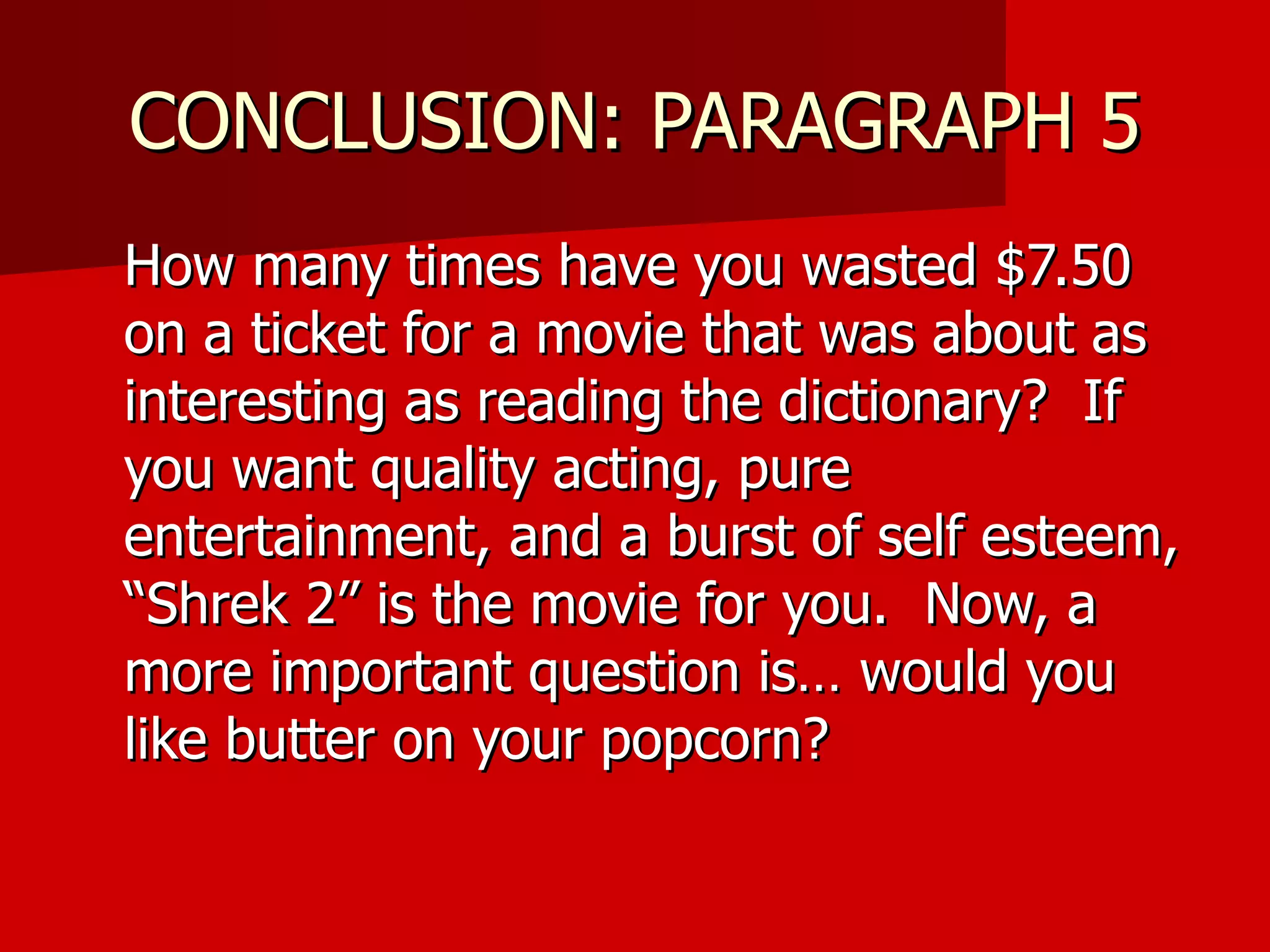 CONCLUSION: PARAGRAPH 5 How many times have you wasted $7.50 on a ticket for a movie that was about as interesting as reading the dictionary?  If you want quality acting, pure entertainment, and a burst of self esteem, “Shrek 2” is the movie for you.  Now, a more important question is… would you like butter on your popcorn? 