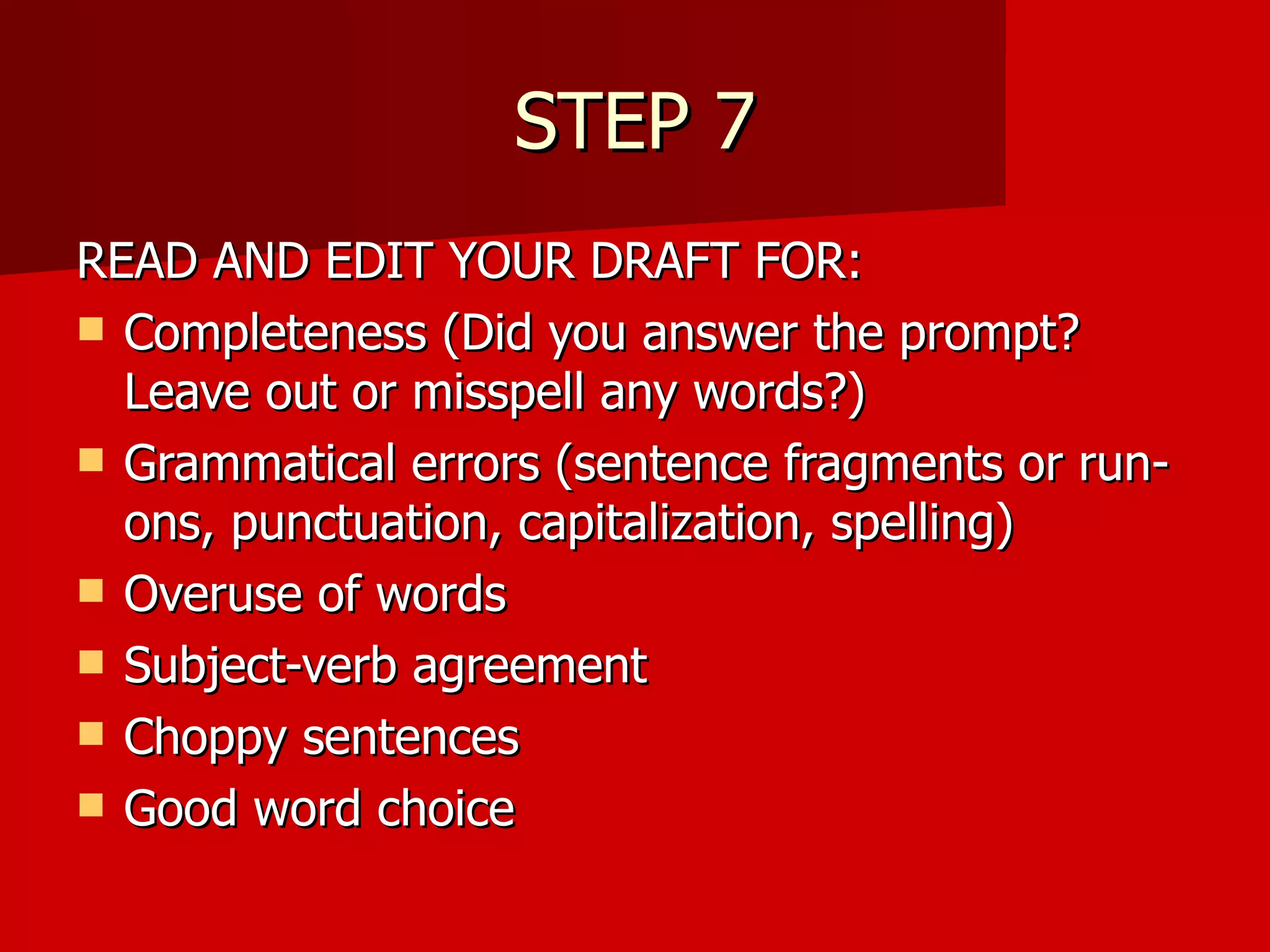 STEP 7 READ AND EDIT YOUR DRAFT FOR: Completeness (Did you answer the prompt? Leave out or misspell any words?) Grammatical errors (sentence fragments or run-ons, punctuation, capitalization, spelling) Overuse of words Subject-verb agreement Choppy sentences Good word choice  