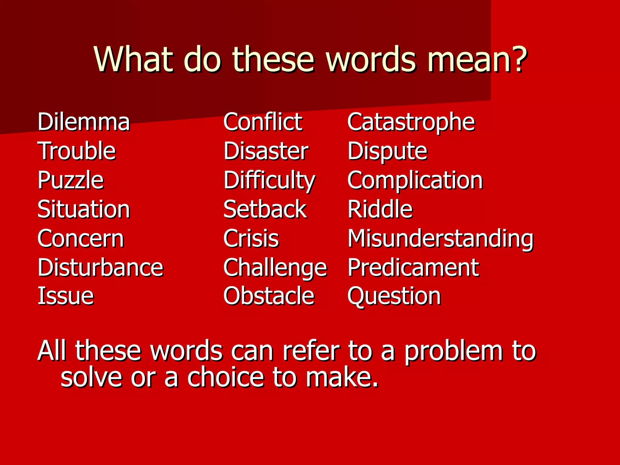 What do these words mean? Dilemma Conflict  Catastrophe  Trouble Disaster  Dispute Puzzle Difficulty  Complication Situation Setback  Riddle Concern Crisis Misunderstanding Disturbance Challenge  Predicament Issue Obstacle Question All these words can refer to a problem to solve or a choice to make. 