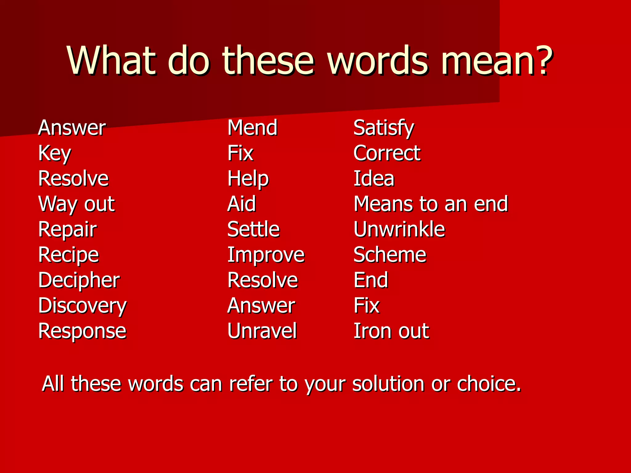 What do these words mean?  Answer Mend Satisfy Key Fix Correct Resolve Help Idea  Way out Aid Means to an end Repair Settle Unwrinkle Recipe Improve Scheme     Decipher  Resolve End Discovery Answer Fix Response Unravel Iron out  All these words can refer to your solution or choice.   
