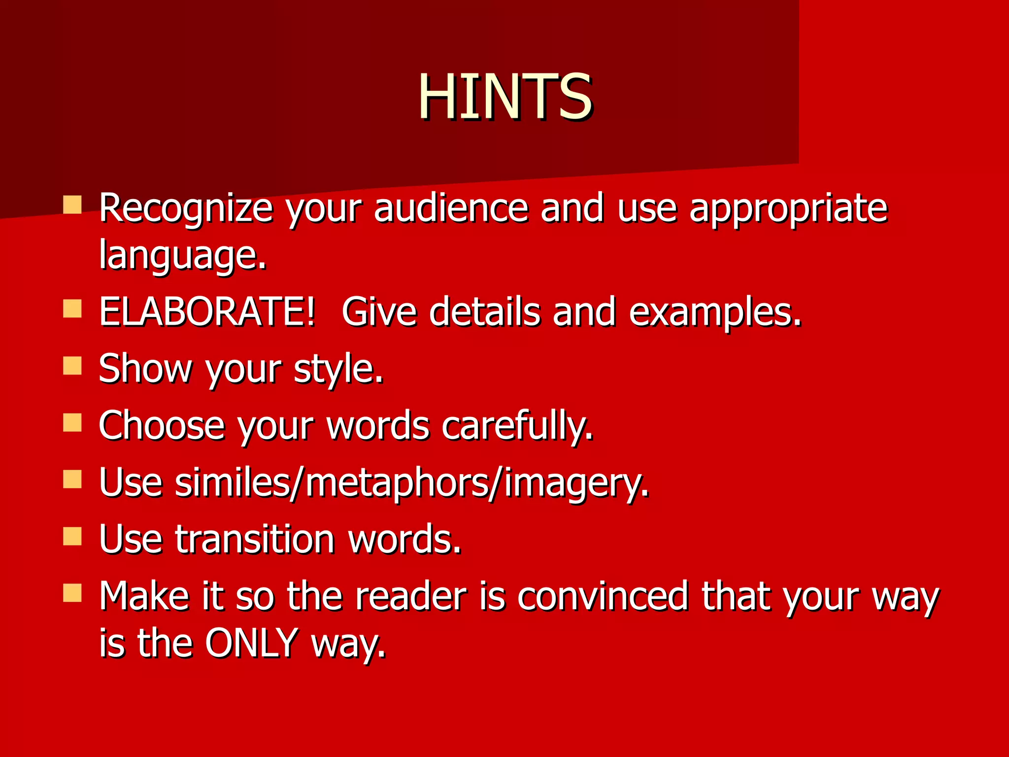 HINTS Recognize your audience and use appropriate language.  ELABORATE!  Give details and examples. Show your style.  Choose your words carefully. Use similes/metaphors/imagery. Use transition words. Make it so the reader is convinced that your way is the ONLY way. 