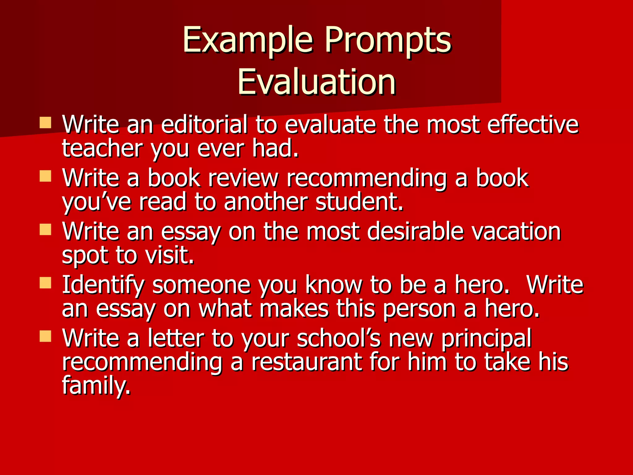 Example Prompts Evaluation Write an editorial to evaluate the most effective teacher you ever had. Write a book review recommending a book you’ve read to another student. Write an essay on the most desirable vacation spot to visit. Identify someone you know to be a hero.  Write an essay on what makes this person a hero. Write a letter to your school’s new principal recommending a restaurant for him to take his family.  