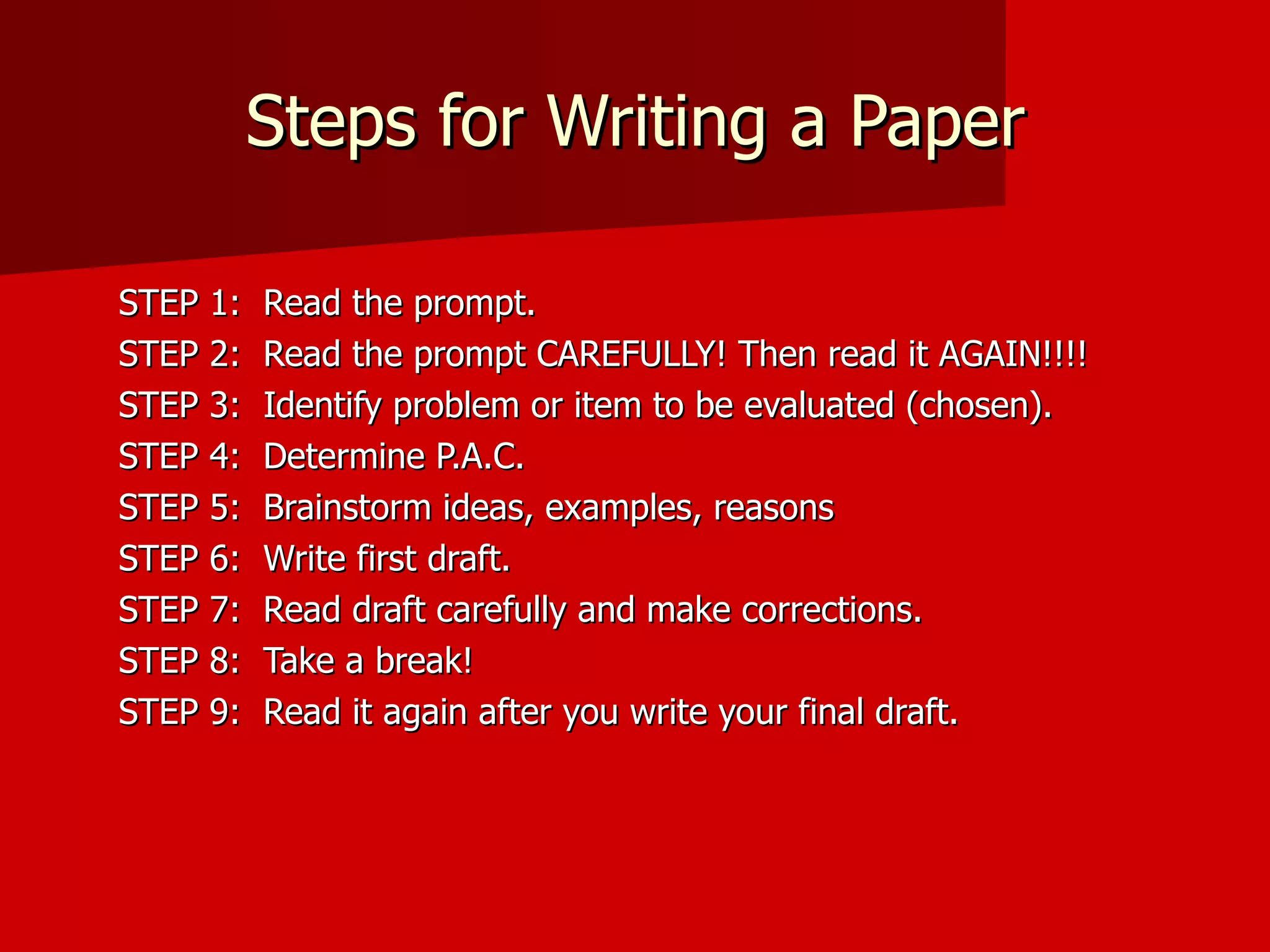 Steps for Writing a Paper STEP 1:  Read the prompt. STEP 2:  Read the prompt CAREFULLY! Then read it AGAIN!!!! STEP 3:  Identify problem or item to be evaluated (chosen). STEP 4:  Determine P.A.C. STEP 5:  Brainstorm ideas, examples, reasons STEP 6:  Write first draft. STEP 7:  Read draft carefully and make corrections. STEP 8:  Take a break! STEP 9:  Read it again after you write your final draft. 