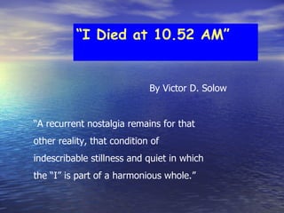 “ I Died at 10.52 AM” “ A recurrent nostalgia remains for that  other reality, that condition of  indescribable stillness and quiet in which  the “I” is part of a harmonious whole.” By Victor D. Solow 