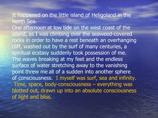 It happened on the little island of Heligoland in the North Sea.  One afternoon at low tide on the west coast of the island, as I was climbing over the seaweed-covered rocks in order to have a rest beneath an overhanging cliff, washed out by the surf of many centuries, a spiritual ecstasy suddenly took possession of me. The waves breaking at my feet and the endless surface of water stretching away to the vanishing point threw me   all of a sudden into another sphere of consciousness.  I myself was surf, sea and infinity.  Time, space, body-consciousness – everything was blotted out, drawn up into an absolute consciousness of light and bliss.   
