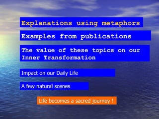 Explanations using metaphors Examples from publications Impact on our Daily Life The value of these topics on our Inner Transformation  A few natural scenes Life becomes a sacred journey ! 