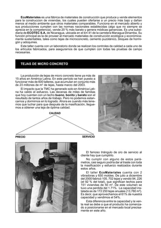 EcoMateriales es una fábrica de materiales de construcción que produce y vende elementos
para la construccion de viviendas, los cuales pueden ofertarse a un precio más bajo y dañan
menos al medio ambiente que otros materiales comparables. Funciona en el mercado abierto y
sus producciones cumplen con las normas nacionales establecidas (algo que no siempre se
aprecia en la competencia), vende 20 % más barato y genera módicas ganancias. Es una subsi-
diaria de ECOTEC S.A. de Nicaragua, ubicada en el km 41 de la carretera Managua Diriamba. Su
función principal es la de proveer al mercado materiales de construcción ecológica y económica-
mente sustentables, tales como tejas de microconcreto, cemento puzolánico, bloques de hormi-
gón y adoquines.
     Este taller cuenta con un laboratorio donde se realizan los controles de calidad a cada uno de
los artículos fabricados, para asegurarnos de que cumplen con todas las pruebas de campo
necesarias.


    TEJAS DE MICRO CONCRETO


    La producción de tejas de micro concreto tiene ya más de
15 años en América Latina. En este período se han puesto a
funcionar más de 600 talleres, que acumulan en conjunto más
de 23 millones de m2 de tejas, hasta marzo del 2003.
    El impacto que la TMC ha generado solo en América Lati-
na ha valido el esfuerzo. Las decenas de miles de familias
que hoy cuentan con un techo bueno, bonito y barato son el
resultado de tantos años de trabajo. Pero no podemos estan-
carnos y dormirnos en lo logrado. Ahora es cuando más tene-
mos que luchar para que después de la masificación, llegue-
mos a obtener una teja de óptima calidad.
                          CALIDAD




PRECIO                                              SERVICIO




                                                        El famoso triángulo de oro de servicio al
                                                   cliente hay que cumplirlo.
                                                        No cumplir con alguno de estos pará-
                                                   metros, casi seguro podría dar al traste con toda
                                                   la masificación y esfuerzo realizados durante
                                                   estos años.
                                                        El taller EcoMateriales cuenta con 2
                                                   vibradoras y 650 moldes. De julio a diciembre
                                                   del 2000 fabricó 105, 702 tejas y vendió 94, 226
                                                   (el 92 % del total), que significan techos para
                                                   151 viviendas de 50 m2. De este volumen se
                                                   tuvo una perdida del 1.71%. La capacidad ins-
                                                   talada es de 172 250 tejas anuales (13,780 m²).
                                                   Es decir, que aprovechamos el 61% de nuestra
                                                   capacidad y vendimos el 54%.
                                                        Esta diferencia entre la capacidad y la ven-
                                                   ta real se debe a que el producto ha comenza-
                                                   do a posicionarse en el mercado local precisa-
                                                   mente en este año.
 