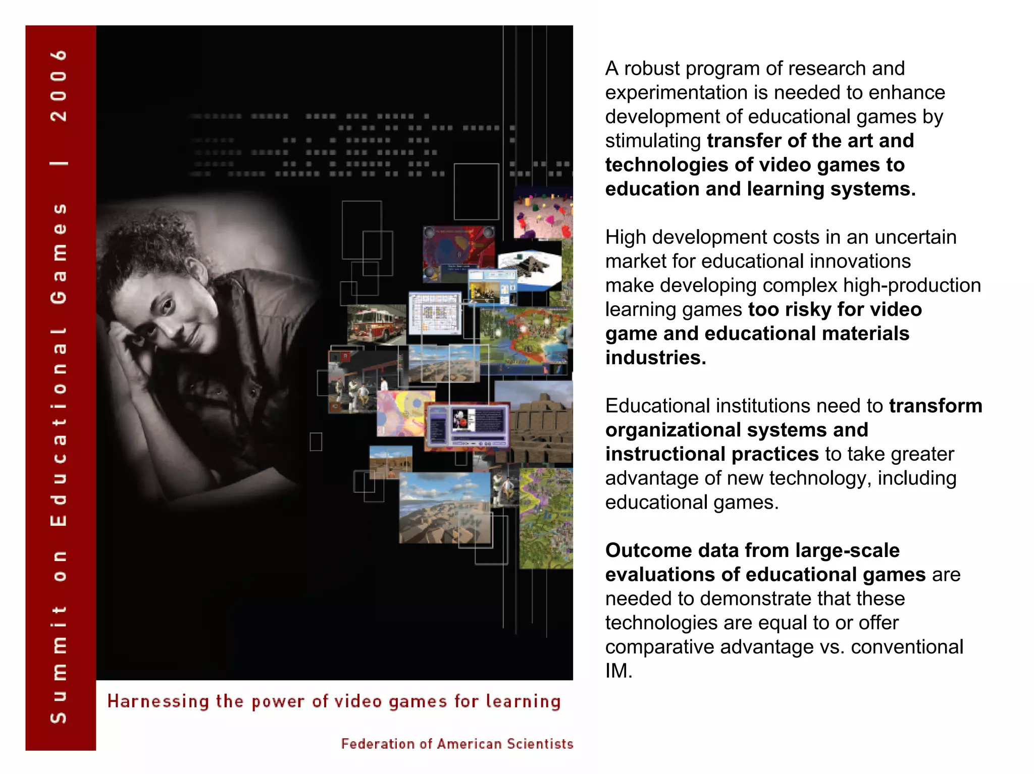 A robust program of research and
experimentation is needed to enhance
development of educational games by
stimulating transfer of the art and
technologies of video games to
education and learning systems.
High development costs in an uncertain
market for educational innovations
make developing complex high-production
learning games too risky for video
game and educational materials
industries.
Educational institutions need to transform
organizational systems and
instructional practices to take greater
advantage of new technology, including
educational games.
Outcome data from large-scale
evaluations of educational games are
needed to demonstrate that these
technologies are equal to or offer
comparative advantage vs. conventional
IM.
 