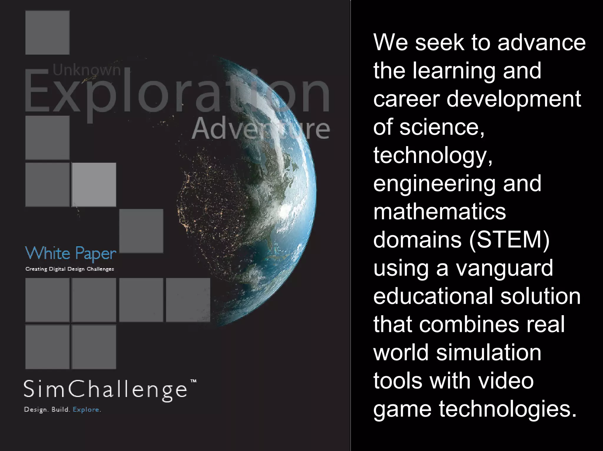 We seek to advance
the learning and
career development
of science,
technology,
engineering and
mathematics
domains (STEM)
using a vanguard
educational solution
that combines real
world simulation
tools with video
game technologies.
 