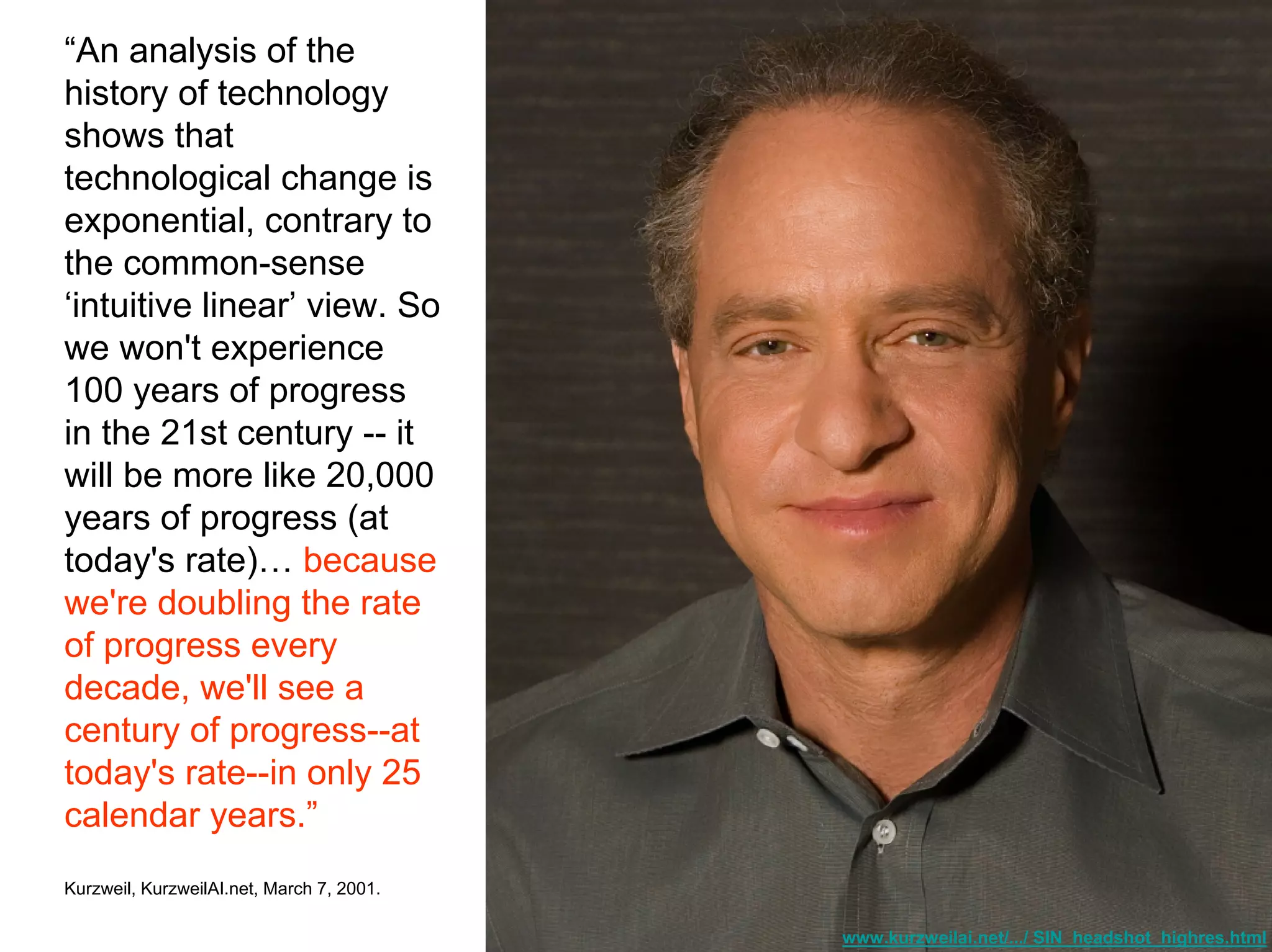 www.kurzweilai.net/.../ SIN_headshot_highres.html
“An analysis of the
history of technology
shows that
technological change is
exponential, contrary to
the common-sense
‘intuitive linear’ view. So
we won't experience
100 years of progress
in the 21st century -- it
will be more like 20,000
years of progress (at
today's rate)… because
we're doubling the rate
of progress every
decade, we'll see a
century of progress--at
today's rate--in only 25
calendar years.”
Kurzweil, KurzweilAI.net, March 7, 2001.
 