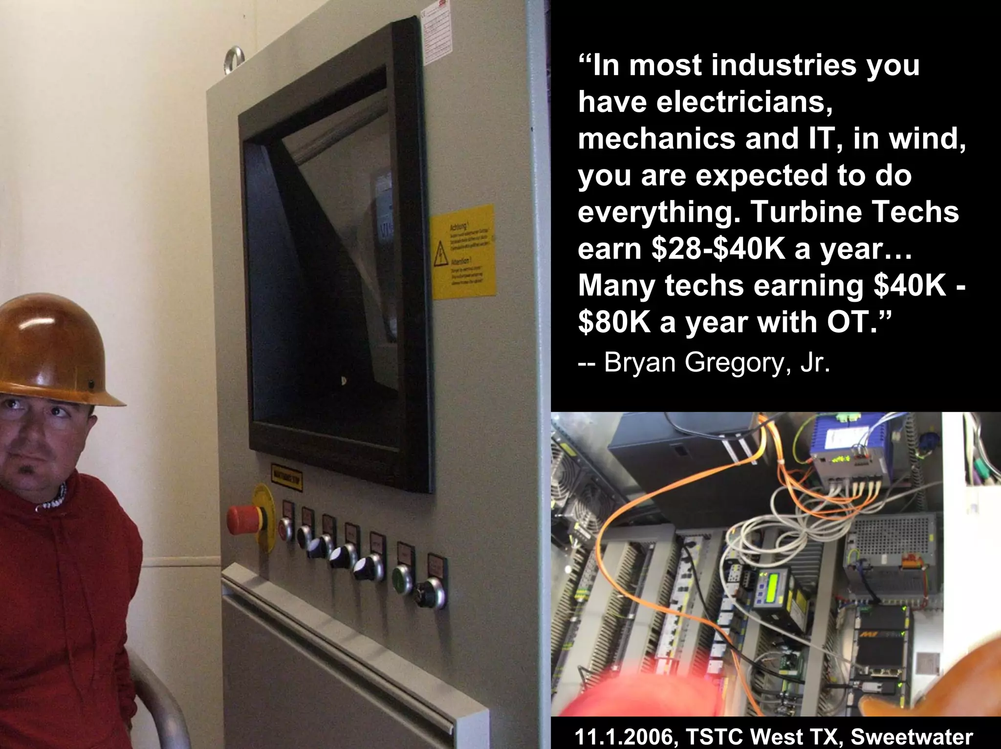 “In most industries you
have electricians,
mechanics and IT, in wind,
you are expected to do
everything. Turbine Techs
earn $28-$40K a year…
Many techs earning $40K -
$80K a year with OT.”
-- Bryan Gregory, Jr.
11.1.2006, TSTC West TX, Sweetwater
 