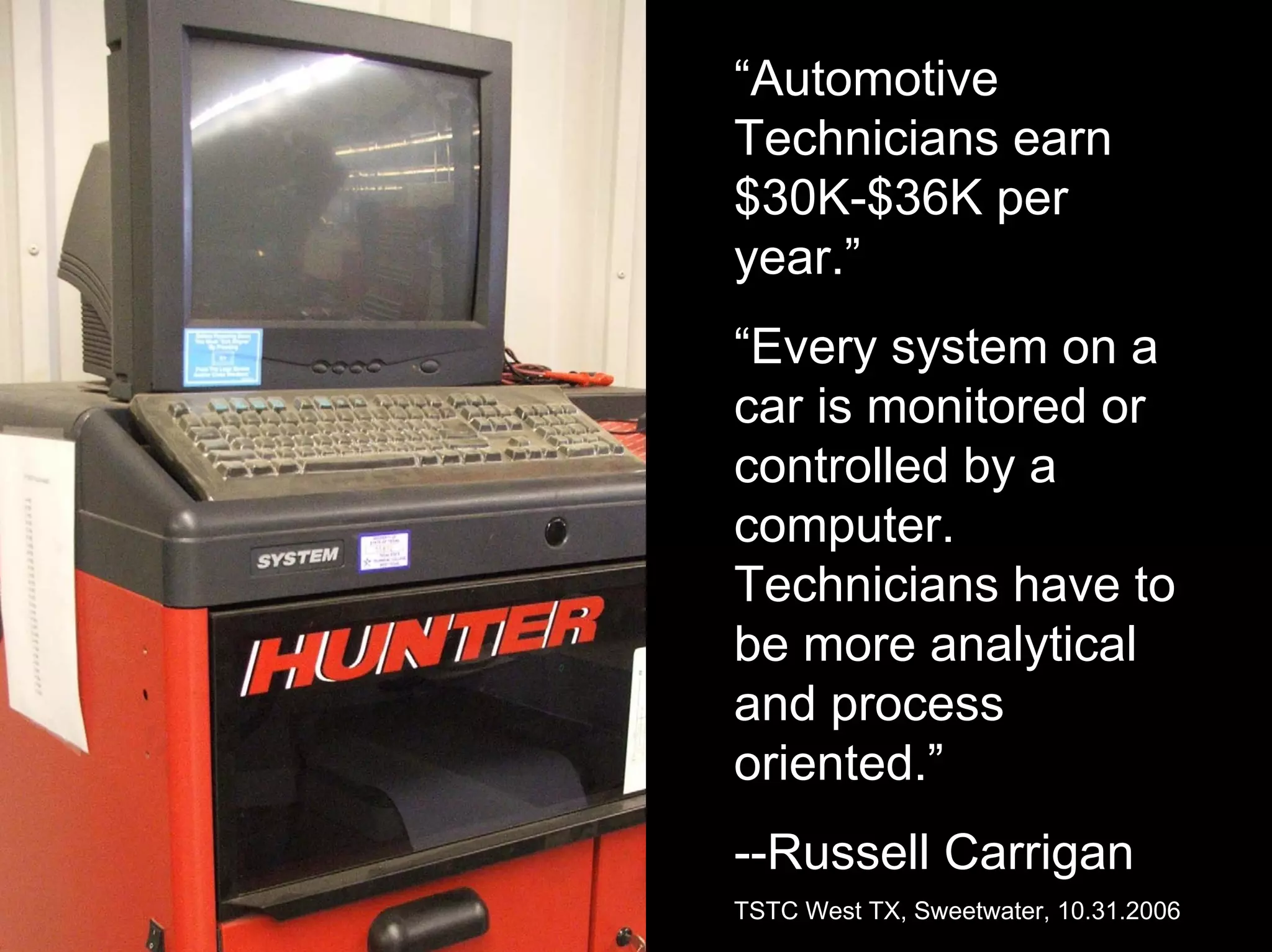 “Automotive
Technicians earn
$30K-$36K per
year.”
“Every system on a
car is monitored or
controlled by a
computer.
Technicians have to
be more analytical
and process
oriented.”
--Russell Carrigan
TSTC West TX, Sweetwater, 10.31.2006
 