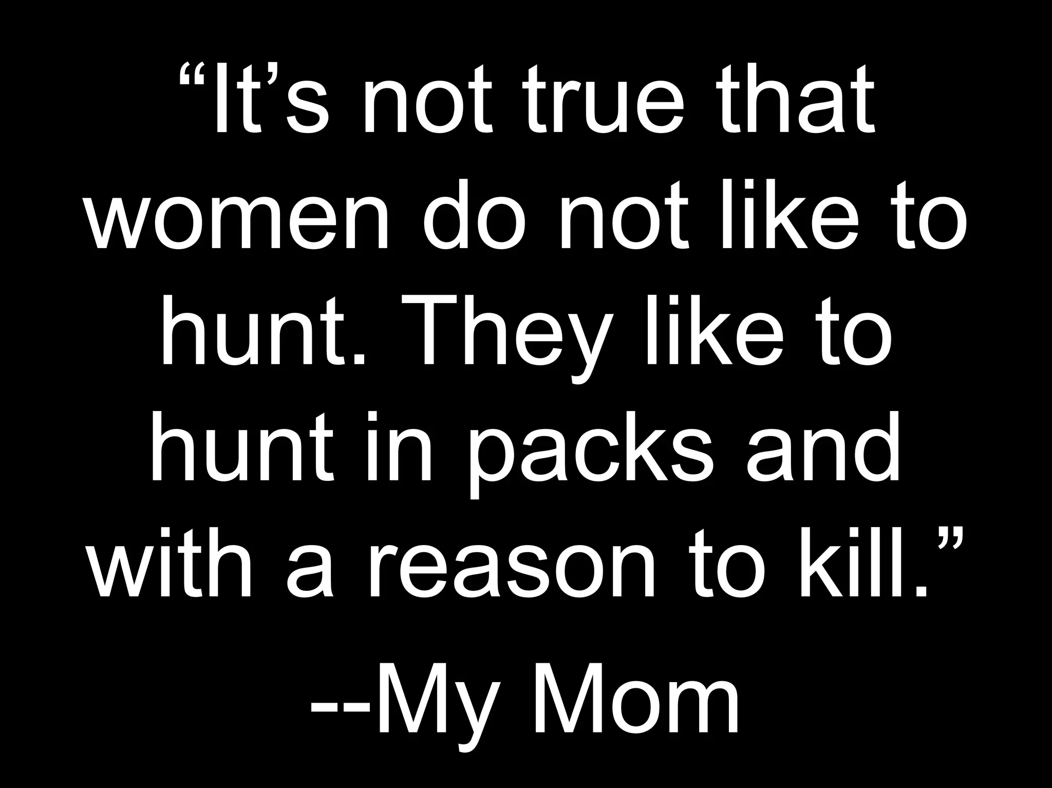 “It’s not true that
women do not like to
hunt. They like to
hunt in packs and
with a reason to kill.”
--My Mom
 