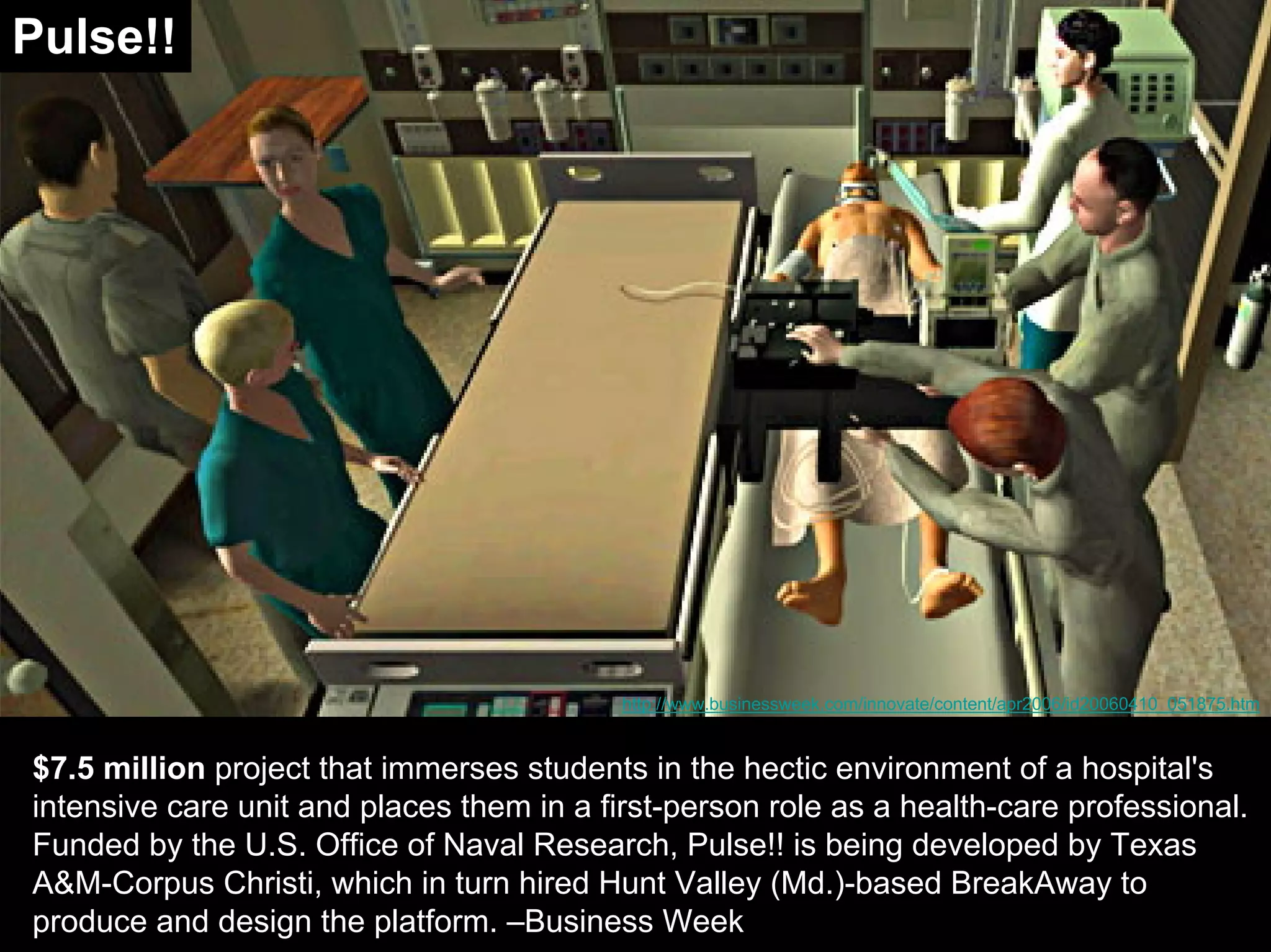 $7.5 million project that immerses students in the hectic environment of a hospital's
intensive care unit and places them in a first-person role as a health-care professional.
Funded by the U.S. Office of Naval Research, Pulse!! is being developed by Texas
A&M-Corpus Christi, which in turn hired Hunt Valley (Md.)-based BreakAway to
produce and design the platform. –Business Week
http://www.businessweek.com/innovate/content/apr2006/id20060410_051875.htm
Pulse!!
 