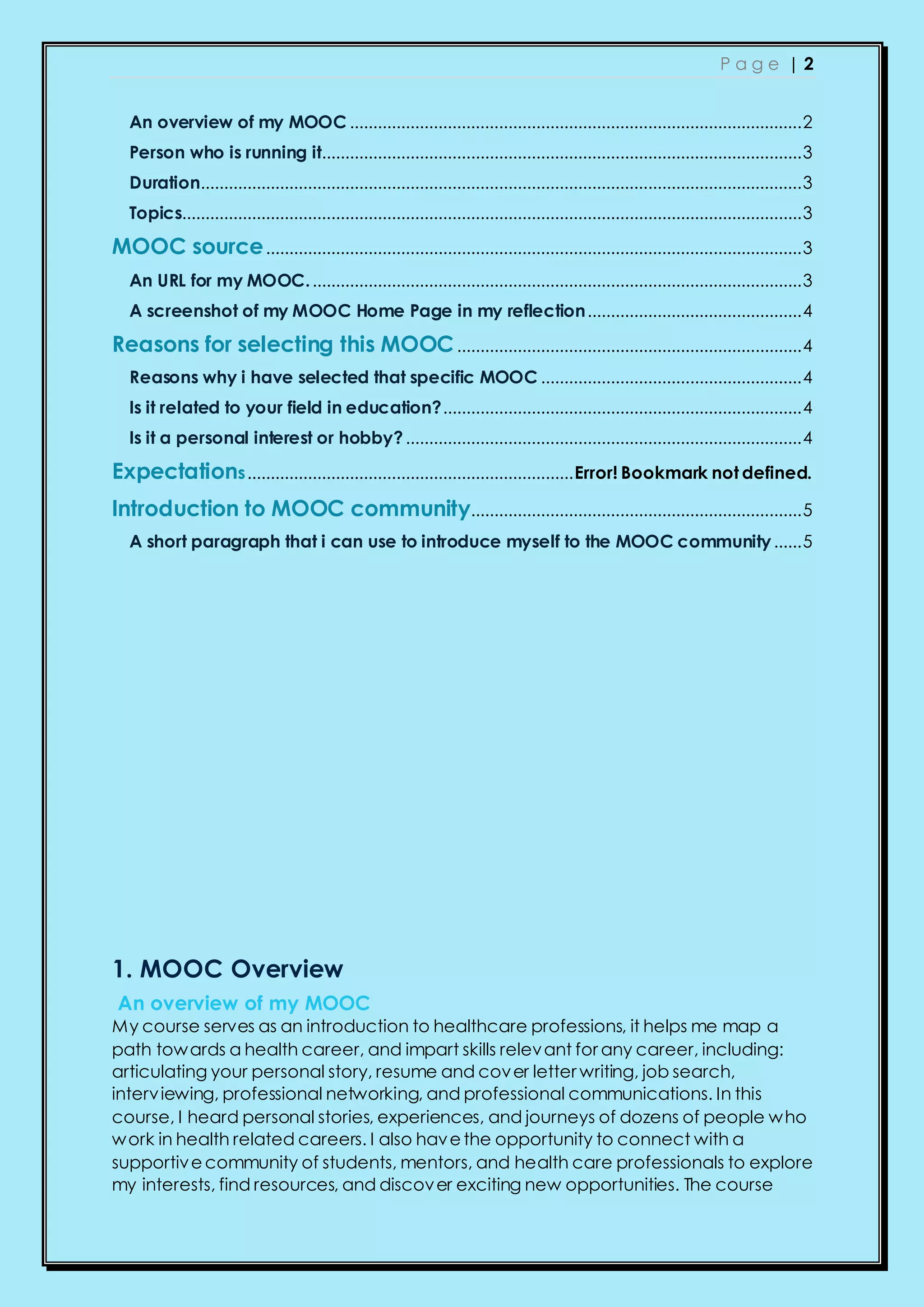 P a g e | 2
An overview of my MOOC .................................................................................................2
Person who is running it.......................................................................................................3
Duration.................................................................................................................................3
Topics.....................................................................................................................................3
MOOC source...................................................................................................................3
An URL for my MOOC..........................................................................................................3
A screenshot of my MOOC Home Page in my reflection..............................................4
Reasons for selecting this MOOC..........................................................................4
Reasons why i have selected that specific MOOC ........................................................4
Is it related to your field in education?.............................................................................4
Is it a personal interest or hobby?.....................................................................................4
Expectations......................................................................Error! Bookmark not defined.
Introduction to MOOC community.......................................................................5
A short paragraph that i can use to introduce myself to the MOOC community......5
1. MOOC Overview
An overview of my MOOC
My course serves as an introduction to healthcare professions, it helps me map a
path towards a health career, and impart skills relevant for any career, including:
articulating your personal story, resume and cover letter writing, job search,
interviewing, professional networking, and professional communications. In this
course, I heard personal stories, experiences, and journeys of dozens of people who
work in health related careers. I also havethe opportunity to connect with a
supportivecommunity of students, mentors, and health care professionals to explore
my interests, find resources, and discover exciting new opportunities. The course
 