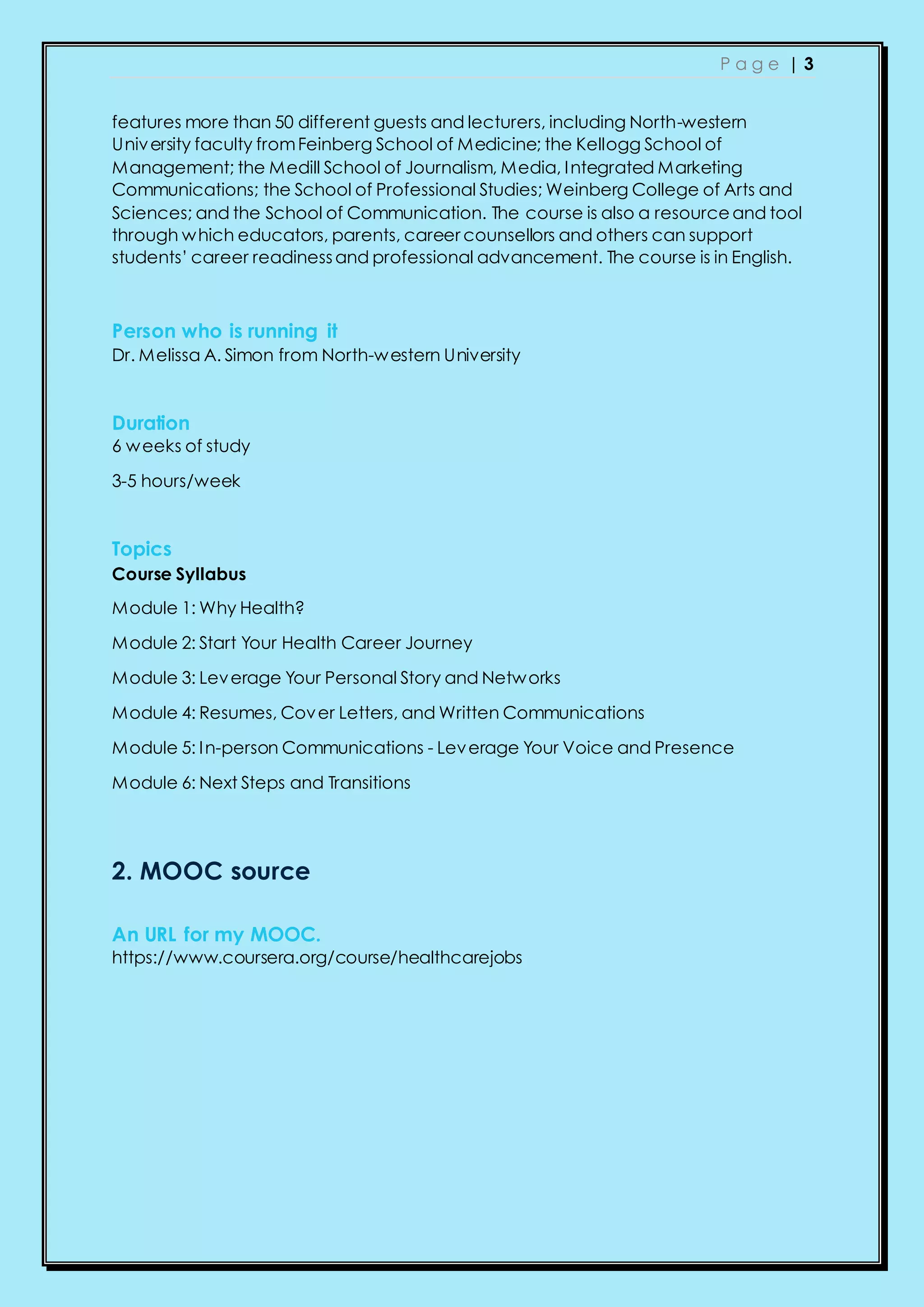 P a g e | 3
features more than 50 different guests and lecturers, including North-western
University faculty fromFeinberg School of Medicine; the Kellogg School of
Management; the Medill School of Journalism, Media, Integrated Marketing
Communications; the School of Professional Studies; Weinberg College of Arts and
Sciences; and the School of Communication. The course is also a resourceand tool
through which educators, parents, career counsellors and others can support
students’ career readinessand professional advancement. The course is in English.
Person who is running it
Dr. Melissa A. Simon from North-western University
Duration
6 weeks of study
3-5 hours/week
Topics
Course Syllabus
Module 1: Why Health?
Module 2: Start Your Health Career Journey
Module 3: Leverage Your Personal Story and Networks
Module 4: Resumes, Cover Letters, and Written Communications
Module 5: In-person Communications - Leverage Your Voice and Presence
Module 6: Next Steps and Transitions
2. MOOC source
An URL for my MOOC.
https://www.coursera.org/course/healthcarejobs
 
