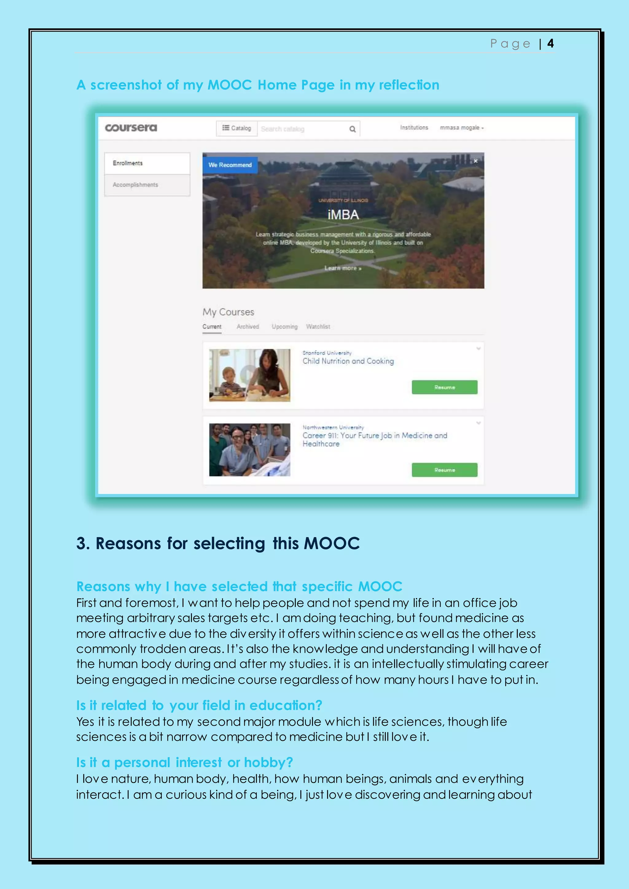 P a g e | 4
A screenshot of my MOOC Home Page in my reflection
3. Reasons for selecting this MOOC
Reasons why I have selected that specific MOOC
First and foremost, I want to help people and not spend my life in an office job
meeting arbitrary sales targets etc. I amdoing teaching, but found medicine as
more attractive due to the diversity it offers within scienceas well as the other less
commonly trodden areas. It’s also the knowledge and understanding I will haveof
the human body during and after my studies. it is an intellectually stimulating career
being engaged in medicine course regardlessof how many hours I have to put in.
Is it related to your field in education?
Yes it is related to my second major module which is life sciences, though life
sciences is a bit narrow compared to medicine but I still love it.
Is it a personal interest or hobby?
I love nature, human body, health, how human beings, animals and everything
interact. I am a curious kind of a being, I just love discovering and learning about
 