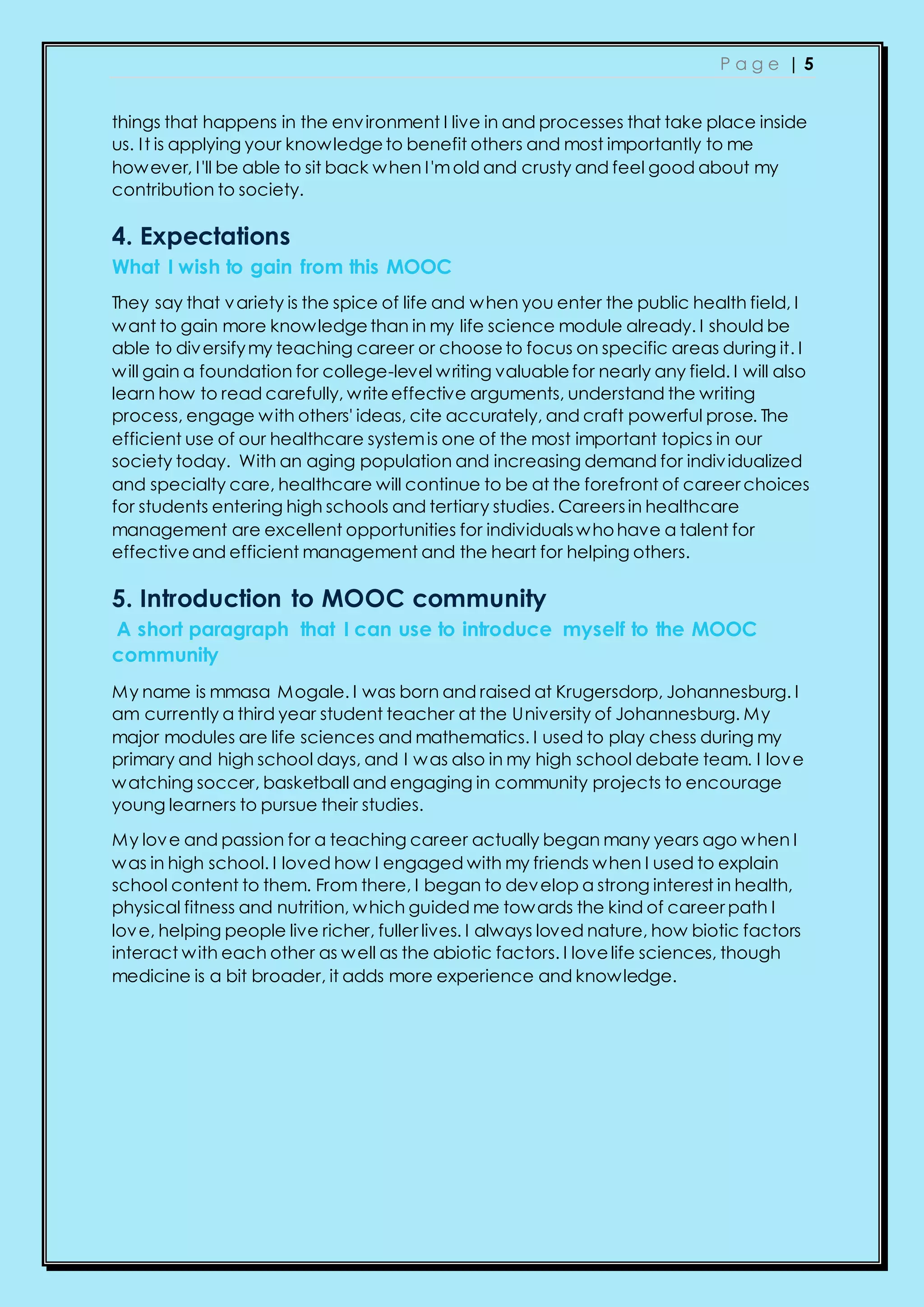 P a g e | 5
things that happens in the environment I live in and processes that take place inside
us. It is applying your knowledgeto benefit others and most importantly to me
however, I'll be able to sit back when I'mold and crusty and feel good about my
contribution to society.
4. Expectations
What I wish to gain from this MOOC
They say that variety is the spice of life and when you enter the public health field, I
want to gain more knowledgethan in my life science module already. I should be
able to diversifymy teaching career or chooseto focus on specific areas during it. I
will gain a foundation for college-level writing valuablefor nearly any field. I will also
learn how to read carefully, writeeffective arguments, understand the writing
process, engage with others' ideas, cite accurately, and craft powerful prose. The
efficient use of our healthcare systemis one of the most important topics in our
society today. With an aging population and increasing demand for individualized
and specialty care, healthcare will continue to be at the forefront of career choices
for students entering high schools and tertiary studies. Careersin healthcare
management are excellent opportunities for individualswhohave a talent for
effectiveand efficient management and the heart for helping others.
5. Introduction to MOOC community
A short paragraph that I can use to introduce myself to the MOOC
community
My name is mmasa Mogale. I was born and raised at Krugersdorp, Johannesburg. I
am currently a third year student teacher at the University of Johannesburg. My
major modules are life sciences and mathematics. I used to play chess during my
primary and high school days, and I was also in my high school debate team. I love
watching soccer, basketball and engaging in community projects to encourage
young learners to pursue their studies.
My love and passion for a teaching career actually began many years ago when I
was in high school. I loved how I engaged with my friends when I used to explain
school content to them. From there, I began to develop a strong interest in health,
physical fitness and nutrition, which guided me towards the kind of career path I
love, helping people live richer, fuller lives. I always loved nature, how biotic factors
interact with each other as well as the abiotic factors. I lovelife sciences, though
medicine is a bit broader, it adds more experience and knowledge.
 