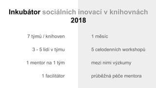 7 týmů / knihoven
3 - 5 lidí v týmu
1 mentor na 1 tým
1 facilitátor
1 měsíc
5 celodenních workshopů
mezi nimi výzkumy
průběžná péče mentora
Inkubátor sociálních inovací v knihovnách
2018
 