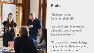 Praha
“Nevěděli jsme,
že jsme tak dobří.”
“Je dobré znát brzy reakci
uživatelů, abychom nešli
špatným směrem.”
“Prostor a čas poznat kolegy
z jiných úhlů přístupu k práci,
uvědomit si sílu týmu.”
 