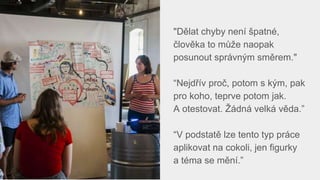 "Dělat chyby není špatné,
člověka to může naopak
posunout správným směrem."
“Nejdřív proč, potom s kým, pak
pro koho, teprve potom jak.
A otestovat. Žádná velká věda.”
“V podstatě lze tento typ práce
aplikovat na cokoli, jen figurky
a téma se mění.”
 