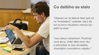 Co dalšího se stalo
"Obávám se, že šéfové hledí spíš víc
na "hmatatelný" výsledek, který ale
ani na konci inkubátoru nemusí být
ještě na stole.”
"Jsou takoví načechraní. Používají
nová slova, chtějí dělat nové věci
a přemýšlejí mi nad uživatelsky
vhodnějším rozmístěním nábytku."
 