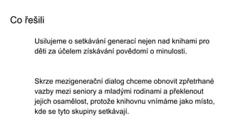 Co řešili
Usilujeme o setkávání generací nejen nad knihami pro
děti za účelem získávání povědomí o minulosti.
Skrze mezigenerační dialog chceme obnovit zpřetrhané
vazby mezi seniory a mladými rodinami a překlenout
jejich osamělost, protože knihovnu vnímáme jako místo,
kde se tyto skupiny setkávají.
 