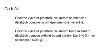 Co řešili
Chceme vytvářet prostředí, ve kterém se mládež z
dětských domovů naučí lépe orientovat ve světě.
Chceme vytvářet prostředí, ve kterém bude mládež z
dětských domovů aktivně bourat bariéry, které vůči ní ve
společnosti existují.
 