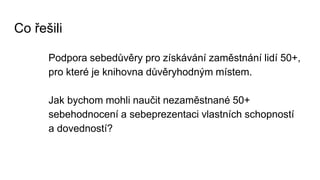 Co řešili
Podpora sebedůvěry pro získávání zaměstnání lidí 50+,
pro které je knihovna důvěryhodným místem.
Jak bychom mohli naučit nezaměstnané 50+
sebehodnocení a sebeprezentaci vlastních schopností
a dovedností?
 
