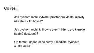 Co řešili
Jak bychom mohli vytvářet prostor pro vlastní aktivity
uživatelů v knihovně?
Jak bychom mohli knihovnu otevřít lidem, pro které je
špatně dostupná?
Od tématu doporučené četby k mediální výchově
a fake news...
 
