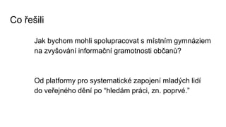 Co řešili
Jak bychom mohli spolupracovat s místním gymnáziem
na zvyšování informační gramotnosti občanů?
Od platformy pro systematické zapojení mladých lidí
do veřejného dění po “hledám práci, zn. poprvé.”
 